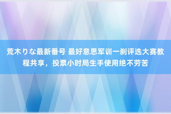 荒木りな最新番号 最好意思军训一刹评选大赛教程共享，投票小时局生手使用绝不劳苦