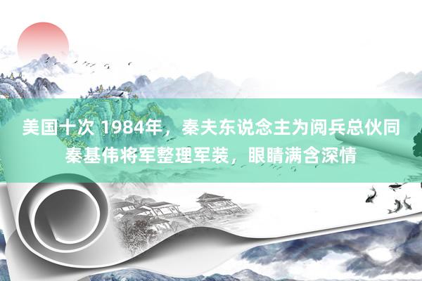 美国十次 1984年，秦夫东说念主为阅兵总伙同秦基伟将军整理军装，眼睛满含深情