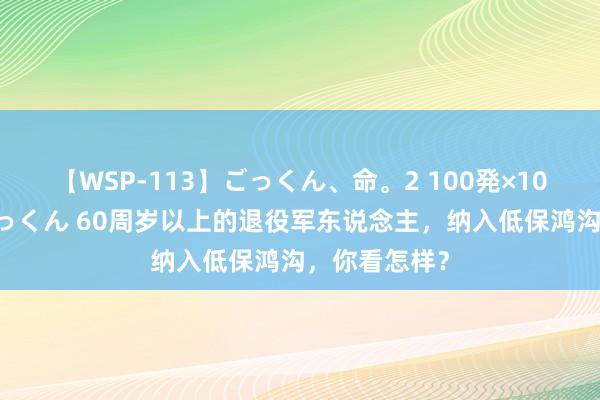 【WSP-113】ごっくん、命。2 100発×100人×一撃ごっくん 60周岁以上的退役军东说念主，纳入低保鸿沟，你看怎样？