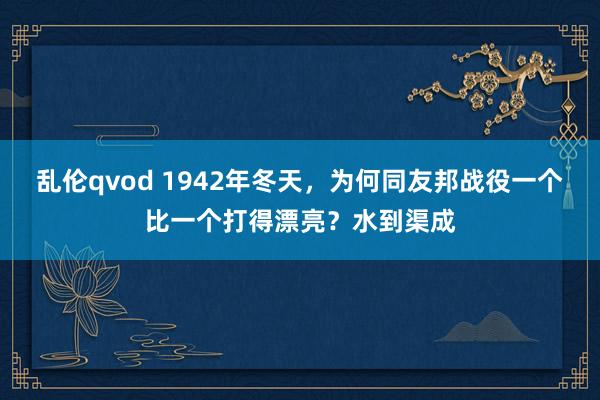 乱伦qvod 1942年冬天，为何同友邦战役一个比一个打得漂亮？水到渠成