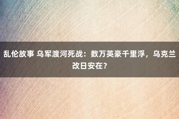 乱伦故事 乌军渡河死战：数万英豪千里浮，乌克兰改日安在？