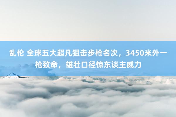 乱伦 全球五大超凡狙击步枪名次，3450米外一枪致命，雄壮口径惊东谈主威力