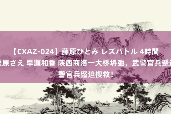 【CXAZ-024】藤原ひとみ レズバトル 4時間 feat.愛原さえ 早瀬和香 陕西商洛一大桥坍弛，武警官兵蹙迫搜救！