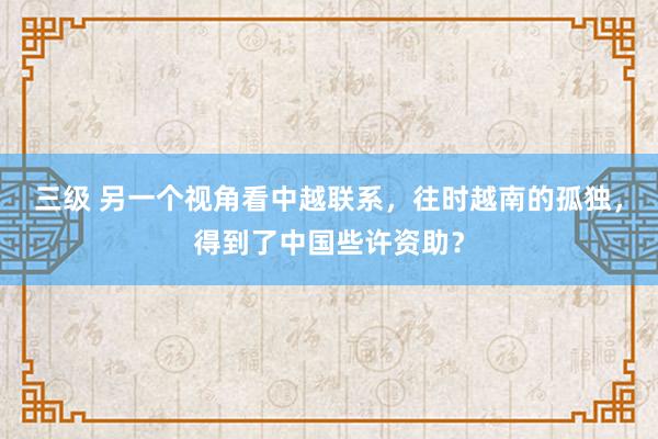 三级 另一个视角看中越联系，往时越南的孤独，得到了中国些许资助？