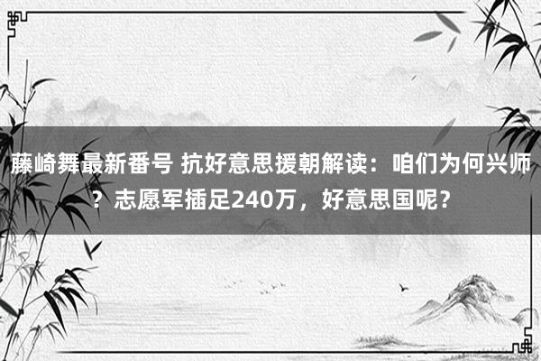 藤崎舞最新番号 抗好意思援朝解读：咱们为何兴师？志愿军插足240万，好意思国呢？