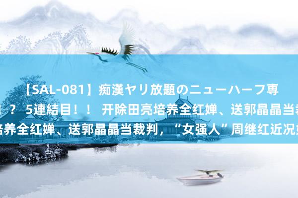 【SAL-081】痴漢ヤリ放題のニューハーフ専用車は本当にあるのか！？ 5連結目！！ 开除田亮培养全红婵、送郭晶晶当裁判，“女强人”周继红近况如何