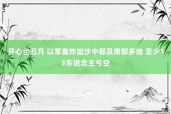 开心色五月 以军轰炸加沙中部及南部多地 至少13东说念主亏空