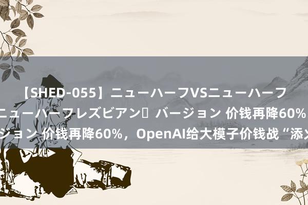 【SHED-055】ニューハーフVSニューハーフ 不純同性肛遊 2 魅惑のニューハーフレズビアン・バージョン 价钱再降60%，OpenAI给大模子价钱战“添火”