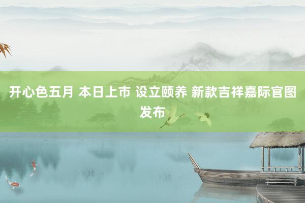 开心色五月 本日上市 设立颐养 新款吉祥嘉际官图发布