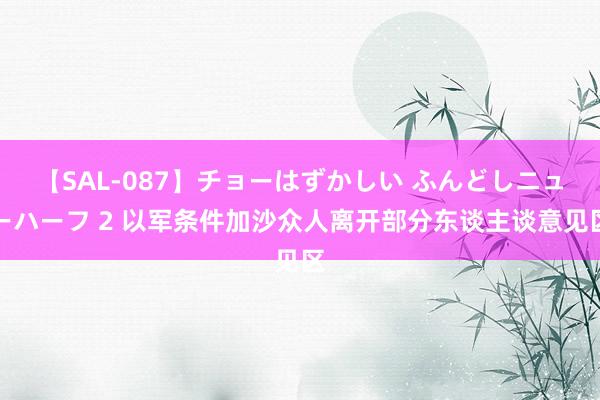 【SAL-087】チョーはずかしい ふんどしニューハーフ 2 以军条件加沙众人离开部分东谈主谈意见区