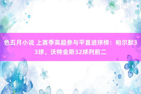 色五月小说 上赛季英超参与平直进球榜：帕尔默33球、沃特金斯32球列前二