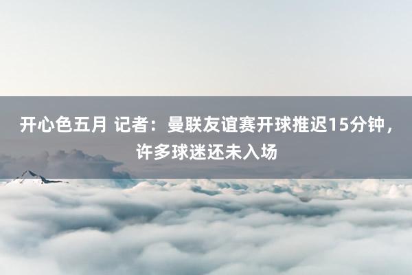 开心色五月 记者：曼联友谊赛开球推迟15分钟，许多球迷还未入场