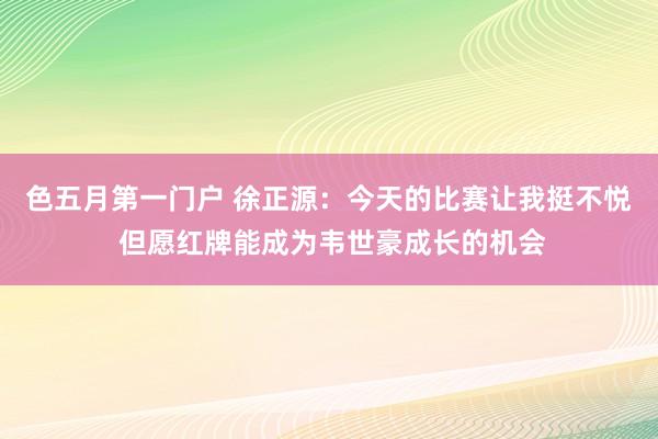 色五月第一门户 徐正源：今天的比赛让我挺不悦 但愿红牌能成为韦世豪成长的机会