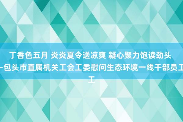 丁香色五月 炎炎夏令送凉爽 凝心聚力饱读劲头 —包头市直属机关工会工委慰问生态环境一线干部员工