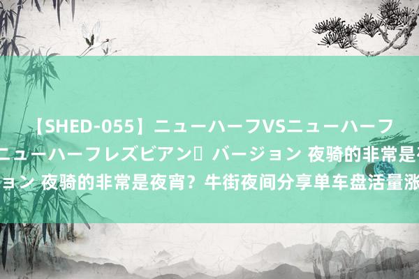 【SHED-055】ニューハーフVSニューハーフ 不純同性肛遊 2 魅惑のニューハーフレズビアン・バージョン 夜骑的非常是夜宵？牛街夜间分享单车盘活量涨了两三倍