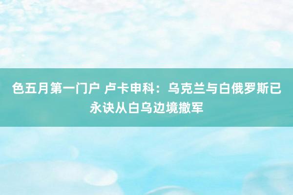 色五月第一门户 卢卡申科：乌克兰与白俄罗斯已永诀从白乌边境撤军