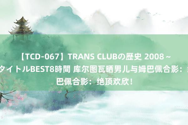 【TCD-067】TRANS CLUBの歴史 2008～2011 44タイトルBEST8時間 库尔图瓦晒男儿与姆巴佩合影：绝顶欢欣！