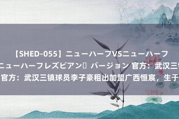 【SHED-055】ニューハーフVSニューハーフ 不純同性肛遊 2 魅惑のニューハーフレズビアン・バージョン 官方：武汉三镇球员李子豪租出加盟广西恒宸，生于06年司职门将