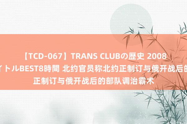 【TCD-067】TRANS CLUBの歴史 2008～2011 44タイトルBEST8時間 北约官员称北约正制订与俄开战后的部队调治霸术