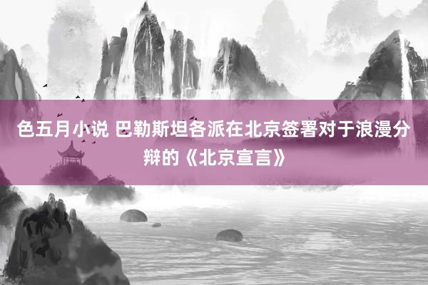 色五月小说 巴勒斯坦各派在北京签署对于浪漫分辩的《北京宣言》