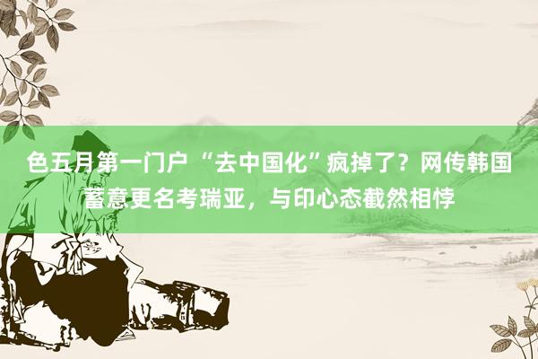 色五月第一门户 “去中国化”疯掉了？网传韩国蓄意更名考瑞亚，与印心态截然相悖