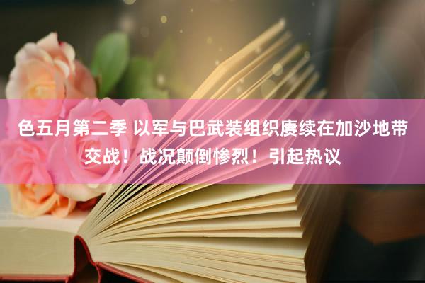 色五月第二季 以军与巴武装组织赓续在加沙地带交战！战况颠倒惨烈！引起热议