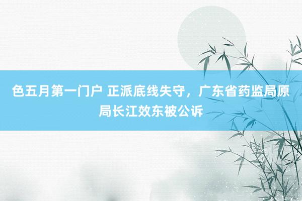 色五月第一门户 正派底线失守，广东省药监局原局长江效东被公诉