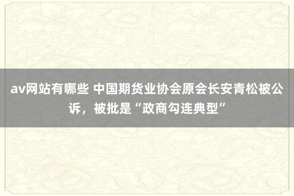 av网站有哪些 中国期货业协会原会长安青松被公诉，被批是“政商勾连典型”