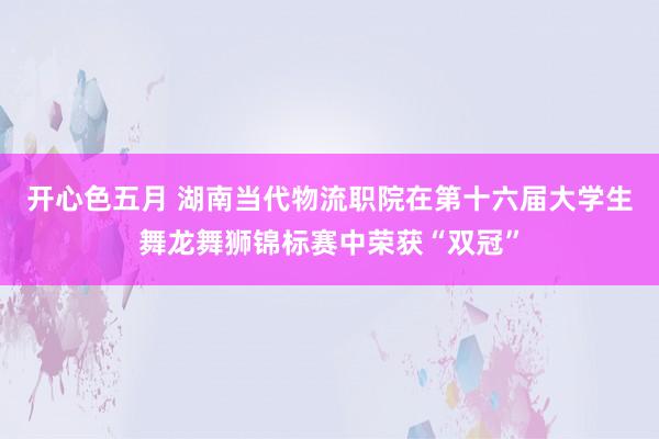 开心色五月 湖南当代物流职院在第十六届大学生舞龙舞狮锦标赛中荣获“双冠”