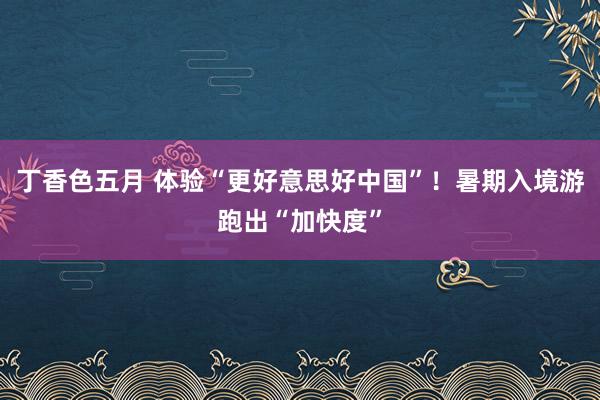 丁香色五月 体验“更好意思好中国”！暑期入境游跑出“加快度”