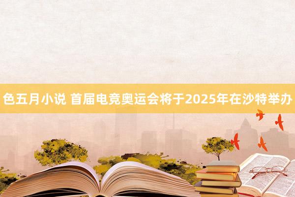 色五月小说 首届电竞奥运会将于2025年在沙特举办