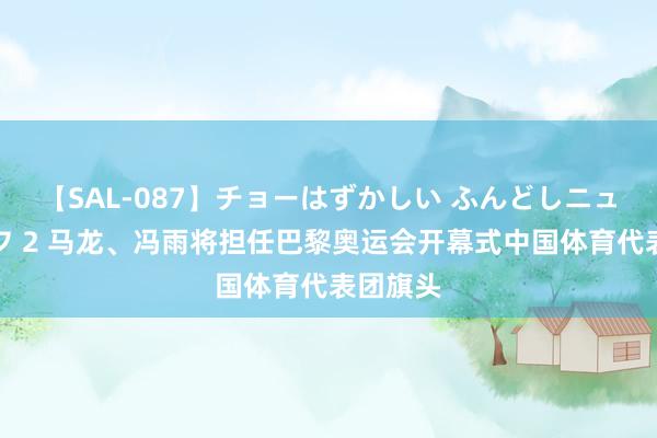 【SAL-087】チョーはずかしい ふんどしニューハーフ 2 马龙、冯雨将担任巴黎奥运会开幕式中国体育代表团旗头