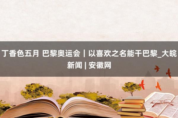 丁香色五月 巴黎奥运会｜以喜欢之名能干巴黎_大皖新闻 | 安徽网