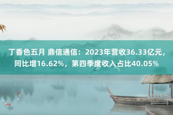 丁香色五月 鼎信通信：2023年营收36.33亿元，同比增16.62%，第四季度收入占比40.05%