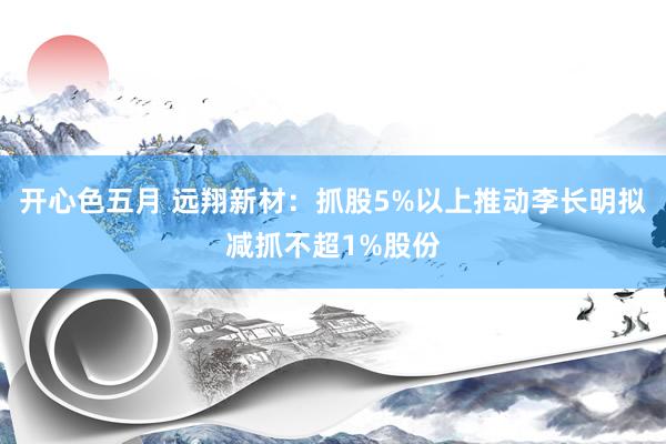 开心色五月 远翔新材：抓股5%以上推动李长明拟减抓不超1%股份