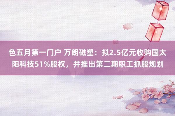 色五月第一门户 万朗磁塑：拟2.5亿元收购国太阳科技51%股权，并推出第二期职工抓股规划