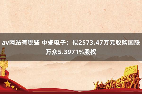 av网站有哪些 中瓷电子：拟2573.47万元收购国联万众5.3971%股权