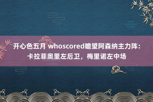 开心色五月 whoscored瞻望阿森纳主力阵：卡拉菲奥里左后卫，梅里诺左中场