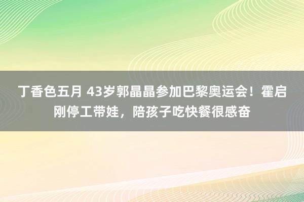 丁香色五月 43岁郭晶晶参加巴黎奥运会！霍启刚停工带娃，陪孩子吃快餐很感奋