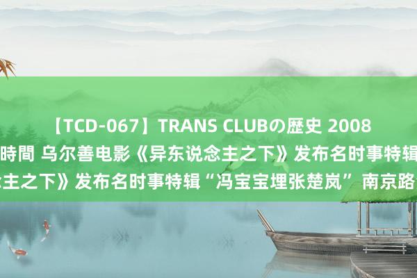 【TCD-067】TRANS CLUBの歴史 2008～2011 44タイトルBEST8時間 乌尔善电影《异东说念主之下》发布名时事特辑“冯宝宝埋张楚岚” 南京路演获赞