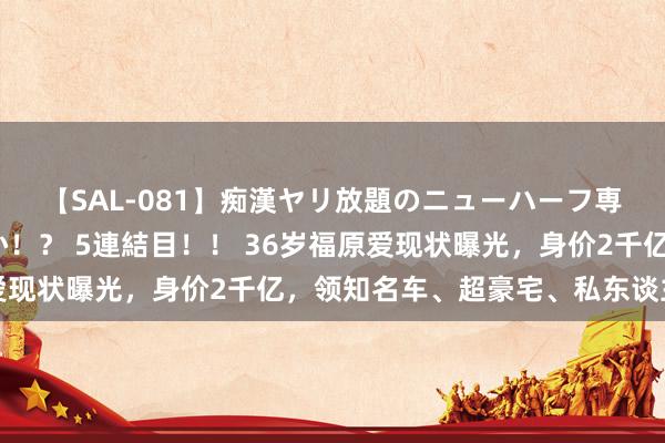 【SAL-081】痴漢ヤリ放題のニューハーフ専用車は本当にあるのか！？ 5連結目！！ 36岁福原爱现状曝光，身价2千亿，领知名车、超豪宅、私东谈主游艇