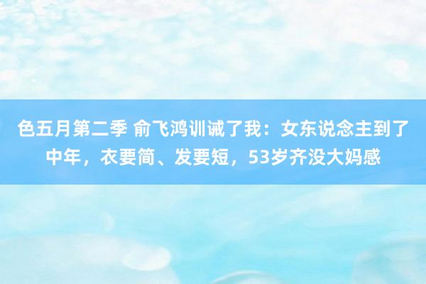 色五月第二季 俞飞鸿训诫了我：女东说念主到了中年，衣要简、发要短，53岁齐没大妈感