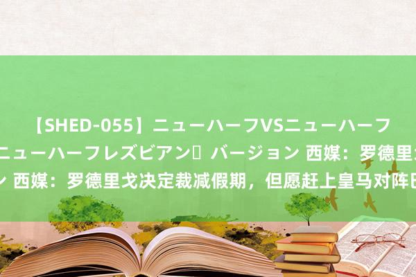 【SHED-055】ニューハーフVSニューハーフ 不純同性肛遊 2 魅惑のニューハーフレズビアン・バージョン 西媒：罗德里戈决定裁减假期，但愿赶上皇马对阵巴萨的友谊赛