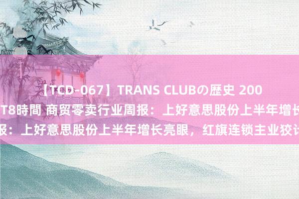 【TCD-067】TRANS CLUBの歴史 2008～2011 44タイトルBEST8時間 商贸零卖行业周报：上好意思股份上半年增长亮眼，红旗连锁主业狡计谨慎