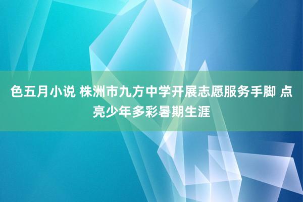 色五月小说 株洲市九方中学开展志愿服务手脚 点亮少年多彩暑期生涯