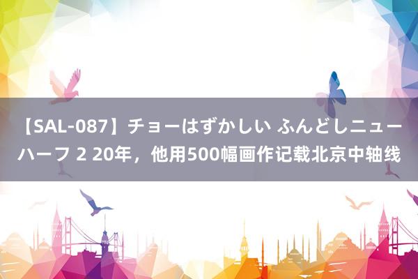 【SAL-087】チョーはずかしい ふんどしニューハーフ 2 20年，他用500幅画作记载北京中轴线