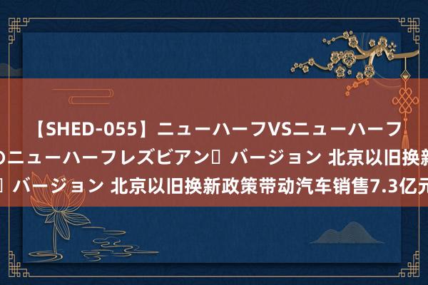 【SHED-055】ニューハーフVSニューハーフ 不純同性肛遊 2 魅惑のニューハーフレズビアン・バージョン 北京以旧换新政策带动汽车销售7.3亿元