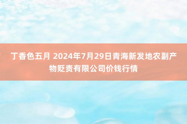 丁香色五月 2024年7月29日青海新发地农副产物贬责有限公司价钱行情