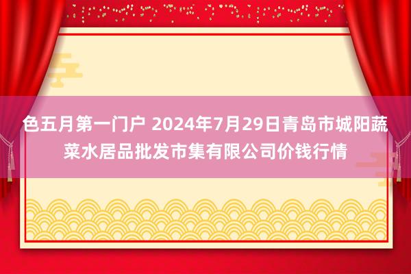 色五月第一门户 2024年7月29日青岛市城阳蔬菜水居品批发市集有限公司价钱行情