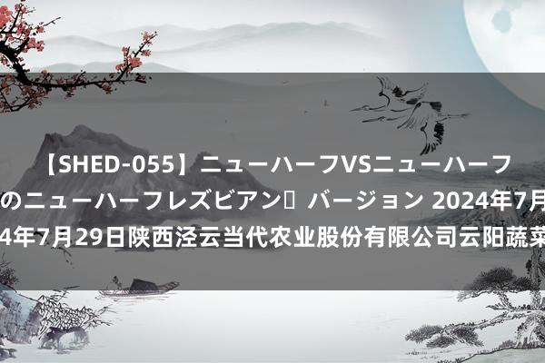 【SHED-055】ニューハーフVSニューハーフ 不純同性肛遊 2 魅惑のニューハーフレズビアン・バージョン 2024年7月29日陕西泾云当代农业股份有限公司云阳蔬菜批发商场价钱行情